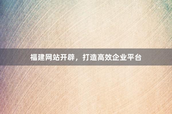 福建网站开辟，打造高效企业平台