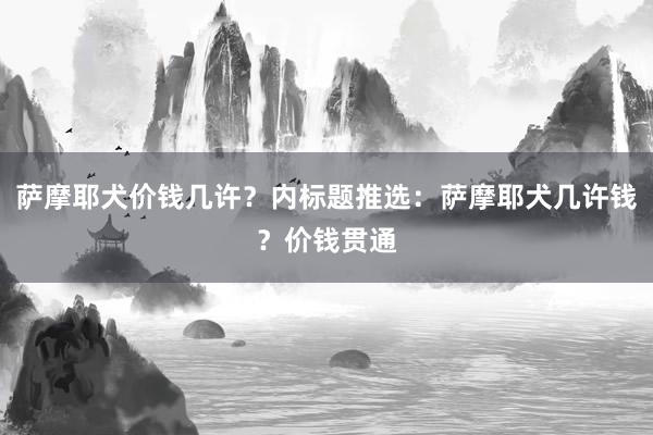 萨摩耶犬价钱几许?内标题推选:萨摩耶犬几许钱?价钱贯通